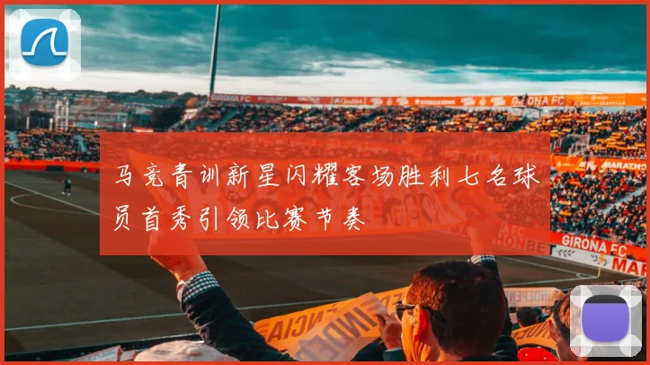 马竞青训新星闪耀客场胜利七名球员首秀引领比赛节奏