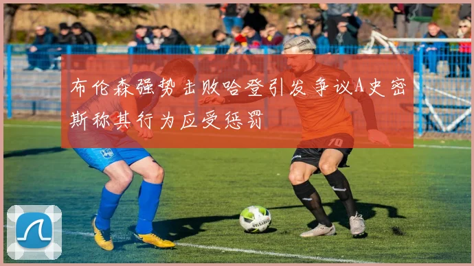 布伦森强势击败哈登引发争议A史密斯称其行为应受惩罚
