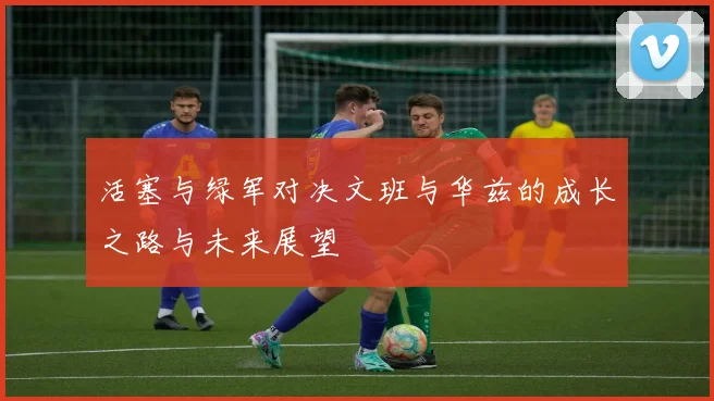 活塞与绿军对决文班与华兹的成长之路与未来展望
