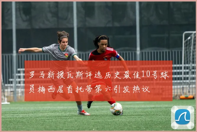 罗马新援瓦斯评选历史最佳10号球员梅西居首托蒂第六引发热议
