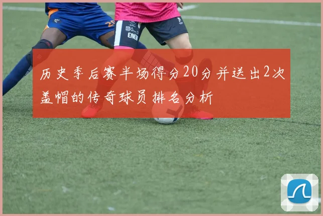 历史季后赛半场得分20分并送出2次盖帽的传奇球员排名分析