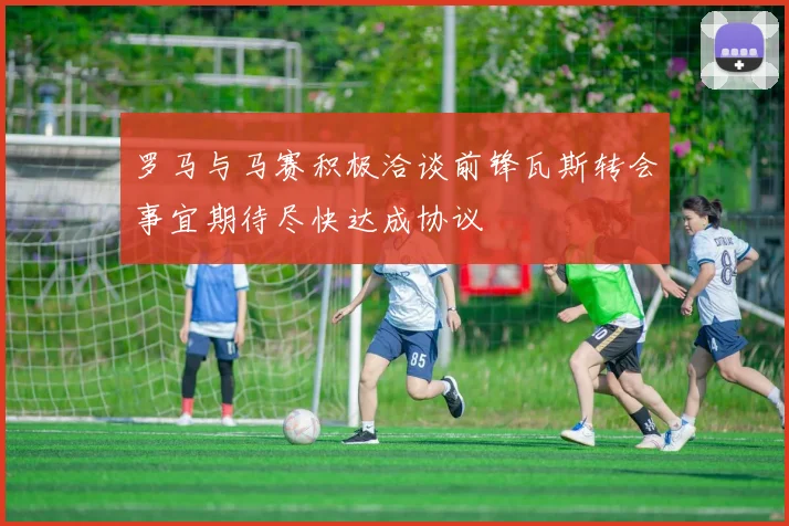 罗马与马赛积极洽谈前锋瓦斯转会事宜期待尽快达成协议
