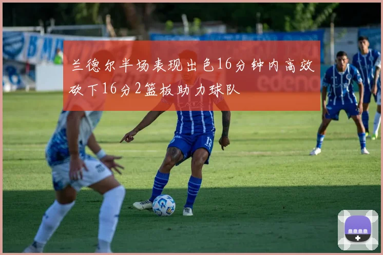 兰德尔半场表现出色16分钟内高效砍下16分2篮板助力球队