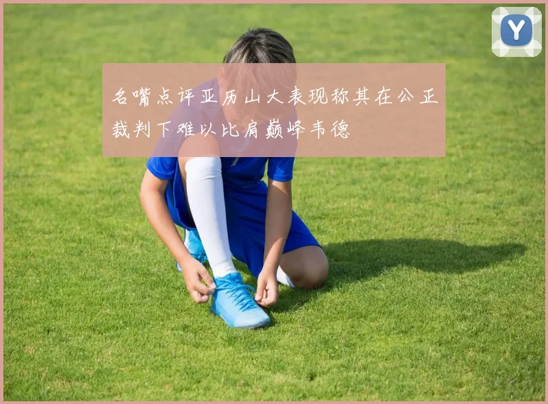 名嘴点评亚历山大表现称其在公正裁判下难以比肩巅峰韦德