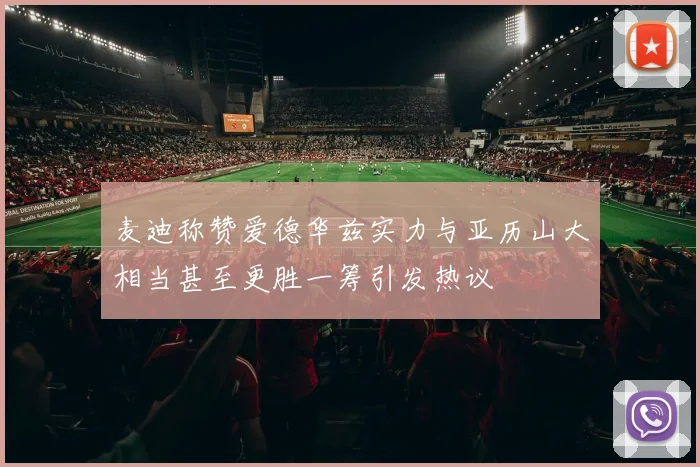 麦迪称赞爱德华兹实力与亚历山大相当甚至更胜一筹引发热议