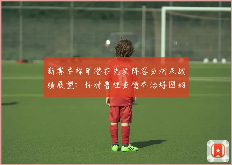 新赛季绿军潜在先发阵容分析及战绩展望：怀特普理查德乔治塔图姆奎塔组合