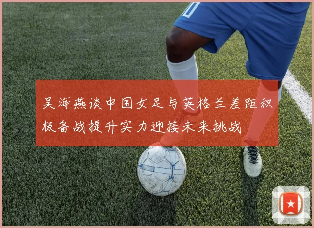 吴海燕谈中国女足与英格兰差距积极备战提升实力迎接未来挑战