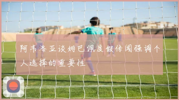 阿韦洛亚谈姆巴佩度假传闻强调个人选择的重要性