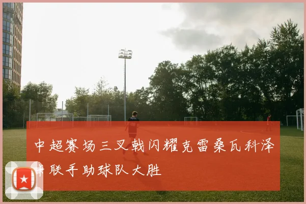 中超赛场三叉戟闪耀克雷桑瓦科泽卡联手助球队大胜