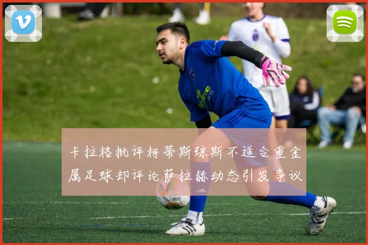 卡拉格批评柯蒂斯琼斯不适合重金属足球却评论萨拉赫动态引发争议