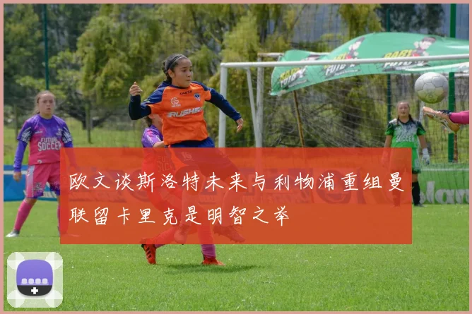 欧文谈斯洛特未来与利物浦重组曼联留卡里克是明智之举