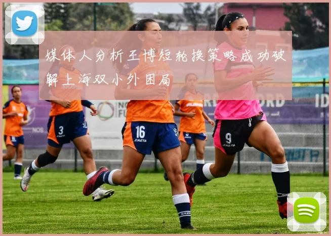 媒体人分析王博短轮换策略成功破解上海双小外困局