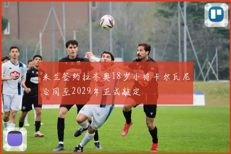 米兰签约拉齐奥18岁小将卡尔瓦尼合同至2029年正式敲定