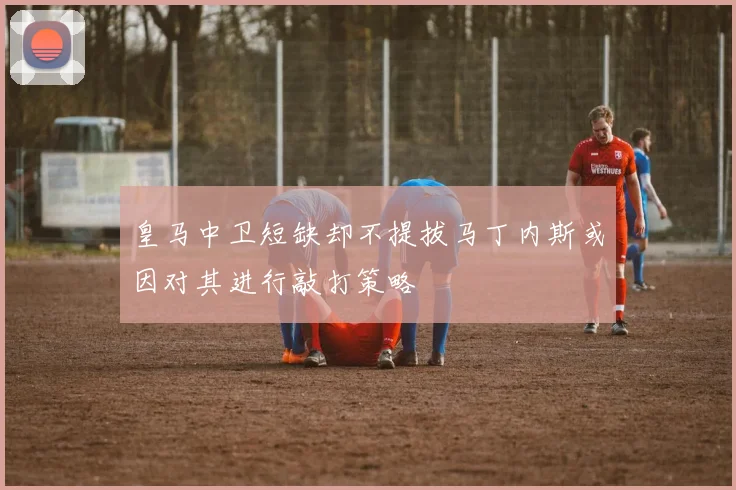皇马中卫短缺却不提拔马丁内斯或因对其进行敲打策略