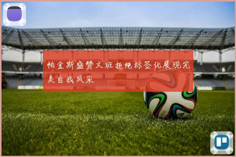帕金斯盛赞文班拒绝标签化展现完美自我风采
