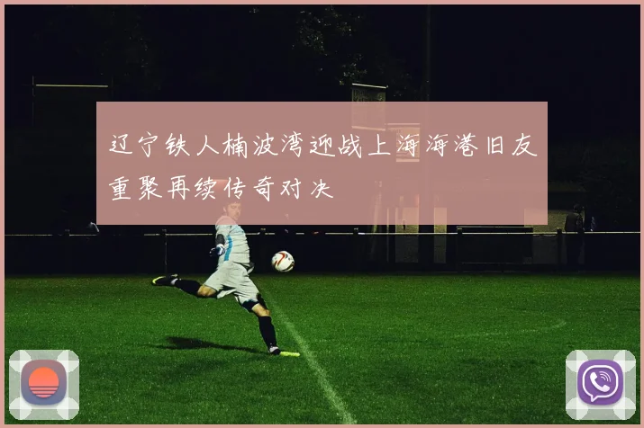 辽宁铁人楠波湾迎战上海海港旧友重聚再续传奇对决