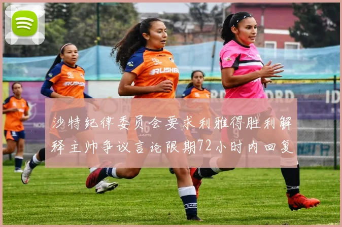 沙特纪律委员会要求利雅得胜利解释主帅争议言论限期72小时内回复